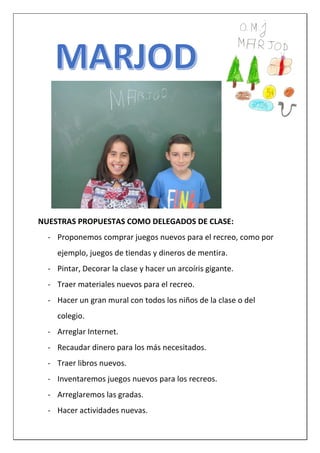 NUESTRAS PROPUESTAS COMO DELEGADOS DE CLASE:
- Proponemos comprar juegos nuevos para el recreo, como por
ejemplo, juegos de tiendas y dineros de mentira.
- Pintar, Decorar la clase y hacer un arcoíris gigante.
- Traer materiales nuevos para el recreo.
- Hacer un gran mural con todos los niños de la clase o del
colegio.
- Arreglar Internet.
- Recaudar dinero para los más necesitados.
- Traer libros nuevos.
- Inventaremos juegos nuevos para los recreos.
- Arreglaremos las gradas.
- Hacer actividades nuevas.
 