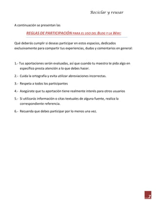 Reciclar y reusar
7
A continuación se presentan las
REGLAS DE PARTICIPACIÓN PARA EL USO DEL BLOG Y LA WIKI:
Qué deberás cumplir si deseas participar en estos espacios, dedicados
exclusivamente para compartir tus experiencias, dudas y comentarios en general:
1.- Tus aportaciones serán evaluadas, así que cuando tu maestra te pida algo en
específico presta atención a lo que debes hacer.
2.- Cuida la ortografía y evita utilizar abreviaciones incorrectas.
3.- Respeta a todos los participantes
4.- Asegúrate que tu aportación tiene realmente interés para otros usuarios
5.- Si utilizarás información o citas textuales de alguna fuente, realiza la
correspondiente referencia.
6.- Recuerda que debes participar por lo menos una vez.
 