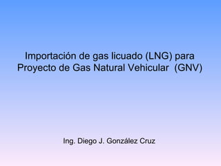 Importación de gas licuado (LNG) para Proyecto de Gas Natural Vehicular  (GNV) Ing. Diego J. González Cruz 