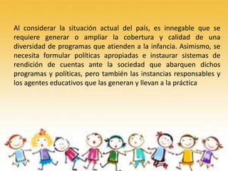 Al considerar la situación actual del país, es innegable que se
requiere generar o ampliar la cobertura y calidad de una
diversidad de programas que atienden a la infancia. Asimismo, se
necesita formular políticas apropiadas e instaurar sistemas de
rendición de cuentas ante la sociedad que abarquen dichos
programas y políticas, pero también las instancias responsables y
los agentes educativos que las generan y llevan a la práctica
 