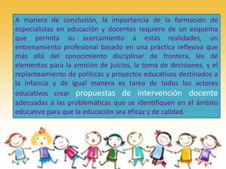 A manera de conclusión, la importancia de la formación de
especialistas en educación y docentes requiere de un esquema
que permita su acercamiento a estas realidades, un
entrenamiento profesional basado en una práctica reflexiva que
más allá del conocimiento disciplinar de frontera, les dé
elementos para la emisión de juicios, la toma de decisiones, y el
replanteamiento de políticas y proyectos educativos destinados a
la infancia y de igual manera es tarea de todos los actores
educativos crear propuestas de intervención docente
adecuadas a las problemáticas que se identifiquen en el ámbito
educativo para que la educación sea eficaz y de calidad.
 