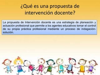 ¿Qué es una propuesta de
intervención docente?
La propuesta de Intervención docente es una estrategia de planeación y
actuación profesional que permite a los agentes educativos tomar el control
de su propia práctica profesional mediante un proceso de indagación-
solución.
 