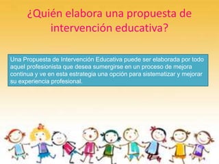 ¿Quién elabora una propuesta de
intervención educativa?
Una Propuesta de Intervención Educativa puede ser elaborada por todo
aquel profesionista que desea sumergirse en un proceso de mejora
continua y ve en esta estrategia una opción para sistematizar y mejorar
su experiencia profesional.
 