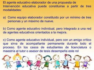 El agente educativo elaborador de una propuesta de
Intervención educativa puede constituirse a partir de tres
modalidades:
a) Como equipo elaborador constituido por un mínimo de tres
personas y un máximo de nueve.
b) Como agente educativo individual, pero integrado a una red
de agentes educativos orientados a la mejora.
c) Como agente educativo individual, pero con un amigo crítico
que sirva de acompañante permanente durante todo el
proceso. En los casos de estudiantes de licenciatura o
maestría el tutor o asesor de tesis desempeña este rol
 