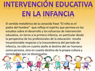 El sentido metafórico de la conocida frase “El niño es el
padre del hombre” -que refleja el espíritu que permea en los
estudios sobre el desarrollo y los esfuerzos de intervención
educativa, en torno a la primera infancia, en particular desde
la perspectiva de los profesionales de la educación- resulta
incuestionable respecto a la trascendencia del periodo de
infancia, no sólo en cuanto atañe al destino del ser humano
como persona, sino en cuanto destino de la propia cultura y
sociedad en que se desenvuelve.
 