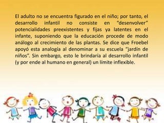 El adulto no se encuentra figurado en el niño; por tanto, el
desarrollo infantil no consiste en “desenvolver”
potencialidades preexistentes y fijas ya latentes en el
infante, suponiendo que la educación procede de modo
análogo al crecimiento de las plantas. Se dice que Froebel
apoyó esta analogía al denominar a su escuela “jardín de
niños”. Sin embargo, esto le brindaría al desarrollo infantil
(y por ende al humano en general) un límite inflexible.
 