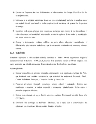 d) Ejecutar un Programa Nacional de Fomento a la Infraestructura del Campo: Electrificación de
las Explotaciones.
e) Incorporar a la actividad económica áreas con poca productividad agrícola o ganadera, pero
con aptitud forestal para beneficio de los propietarios de las tierras y la generación de puestos
de trabajo.
f) Incentivar en la costa, el arado post cosecha de las tierras, para romper la red de capilares y
evitar el aumento de la salinidad, aumentando la materia orgánica de los suelos, y propiciando
una mejor textura de estos.
g) Generar e implementar políticas públicas en corto plazo, altamente especializadas y
diferenciadas para nuestros agricultores, que se encuentran en situación de pobreza y pobreza
extrema.
1.3.5. TURISMO
El turismo representa el 3,6% del PBI nacional, da trabajo a 1 millón 300 mil de peruanos. Según la
Cámara Nacional de Turismo – CANATUR, la crisis de la pandemia afectará a 800 mil empleos y se
viene generando una pérdida económica de aproximadamente 2 mil millones de dólares.
Por ello propone:
a) Generar una política de gobierno orientada especialmente en la reactivación turística del Perú,
que implicaría una comisión multisectorial que articulará los sectores de Economía, Salud,
Cultura, Relaciones Exteriores, Comercio Exterior y Producción.
b) Promover el turismo vivencial, ecoturismo, turismo cultural y principales destinos que
contribuyan a reactivar la cadena comercial y económica, principalmente de las micro y
pequeñas empresas del rubro.
c) Generar una estrategia de apoyo directo respecto a medidas de seguridad en salud frente a la
COVID-19.
d) Establecer una estrategia de beneficios tributarios, de la mano con la estructuración de
préstamos con organismos internacionales dirigidos al sector.
 