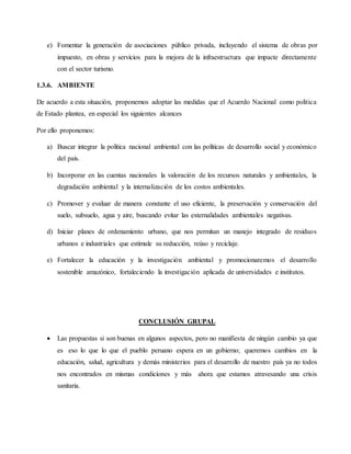 e) Fomentar la generación de asociaciones público privada, incluyendo el sistema de obras por
impuesto, en obras y servicios para la mejora de la infraestructura que impacte directamente
con el sector turismo.
1.3.6. AMBIENTE
De acuerdo a esta situación, proponemos adoptar las medidas que el Acuerdo Nacional como política
de Estado plantea, en especial los siguientes alcances
Por ello proponemos:
a) Buscar integrar la política nacional ambiental con las políticas de desarrollo social y económico
del país.
b) Incorporar en las cuentas nacionales la valoración de los recursos naturales y ambientales, la
degradación ambiental y la internalización de los costos ambientales.
c) Promover y evaluar de manera constante el uso eficiente, la preservación y conservación del
suelo, subsuelo, agua y aire, buscando evitar las externalidades ambientales negativas.
d) Iniciar planes de ordenamiento urbano, que nos permitan un manejo integrado de residuos
urbanos e industriales que estimule su reducción, reúso y reciclaje.
e) Fortalecer la educación y la investigación ambiental y promocionaremos el desarrollo
sostenible amazónico, fortaleciendo la investigación aplicada de universidades e institutos.
CONCLUSIÓN GRUPAL
 Las propuestas si son buenas en algunos aspectos, pero no manifiesta de ningún cambio ya que
es eso lo que lo que el pueblo peruano espera en un gobierno; queremos cambios en la
educación, salud, agricultura y demás ministerios para el desarrollo de nuestro país ya no todos
nos encontrados en mismas condiciones y más ahora que estamos atravesando una crisis
sanitaria.
 