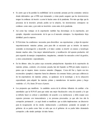  Es cierto que se ha perdido la credibilidad de la economía peruana por las constantes noticias
donde informaban que el PBI cayó demasiado y cómo puede asegurar que los inversionistas
tengan la confianza de invertir a como lo hacían antes de la pandemia. Por más que diga que la
presencia de la inversión privada podría ser la solución, los inversionistas extranjeros no
confiaran como antes y por ende no invertirán como antes de la pandemia.
 Así como hay ventajas en la exportación también hay desventajas en la exportación, por
ejemplo; depender excesivamente de lo que es el mercado extranjero. La dependencia forja
debilidad para la empresa.
 El Perú tiene las condiciones necesarias para diversificar sus exportaciones y dejar de exportar
mayoritariamente materias primas, pero para ello es necesario que se invierta de manera
sostenida en investigación y desarrollo y el único camino es invertir en ciencia y tecnología
durante muchos años. Una mayor industrialización y tecnificación del aparato productivo del
país requerirá de manejar computadoras, maquinarias, entender los mercados a nivel de gestión,
y otros conocimientos especializados.
 En los últimos años, los países cuya economía principalmente dependen de la exportación de
materias primas, contrario a la creencia pasada, han ido bajando su PIB per cápita respecto a
países que ni siquiera tienen recursos naturales (Singapur, Corea del Sur y Japón son tres
reconocidos ejemplos) e importan hasta los alimentos de consumo básico, pero que a diferencia
de los exportadores de materias primas, se apalancan de la tecnología y de la educación
especializada para adquirir las materias primas y manufacturas de nuestros países y luego
venderlas a 5, 10 y hasta 20 veces el precio.
 Los propuesta que manifiesta la candidata acerca de la reforma tributaria de cambiar a las
autoridades que la SUNAT para que exista una mejor fiscalización estoy de acuerdo y lo que
se debería hacer es colocar a autoridades de acuerdo a su meritocracia y debe ocupar esos
espacios personas con transcendencia y no personas procesadas; ya que año tras año la
corrupción permaneció ; es aquí donde se manifiesta que se debe implementara un directorio
para la recuperación de los niveles institucionales y profesiones poniendo de ejemplo el
gobierno de su padre como bien se sabe que en el gobierno de su padre hubo demasiada
corrupción y ella siendo participe de tales hemos.
 