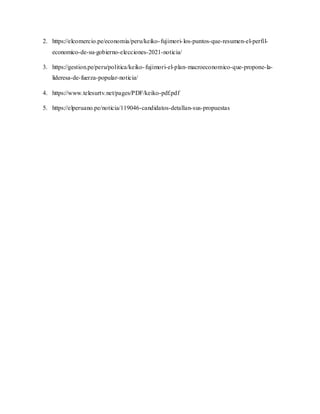 2. https://elcomercio.pe/economia/peru/keiko-fujimori-los-puntos-que-resumen-el-perfil-
economico-de-su-gobierno-elecciones-2021-noticia/
3. https://gestion.pe/peru/politica/keiko-fujimori-el-plan-macroeconomico-que-propone-la-
lideresa-de-fuerza-popular-noticia/
4. https://www.telesurtv.net/pages/PDF/keiko-pdf.pdf
5. https://elperuano.pe/noticia/119046-candidatos-detallan-sus-propuestas
 