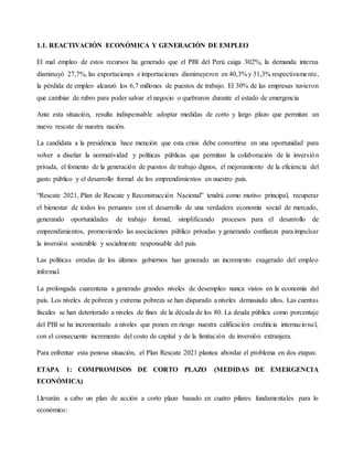 1.1. REACTIVACIÓN ECONÓMICA Y GENERACIÓN DE EMPLEO
El mal empleo de estos recursos ha generado que el PBI del Perú caiga 302%, la demanda interna
disminuyó 27,7%, las exportaciones e importaciones disminuyeron en 40,3% y 31,3% respectivamente,
la pérdida de empleo alcanzó los 6,7 millones de puestos de trabajo. El 30% de las empresas tuvieron
que cambiar de rubro para poder salvar el negocio o quebraron durante el estado de emergencia
Ante esta situación, resulta indispensable adoptar medidas de corto y largo plazo que permitan un
nuevo rescate de nuestra nación.
La candidata a la presidencia hace mención que esta crisis debe convertirse en una oportunidad para
volver a diseñar la normatividad y políticas públicas que permitan la colaboración de la inversión
privada, el fomento de la generación de puestos de trabajo dignos, el mejoramiento de la eficiencia del
gasto público y el desarrollo formal de los emprendimientos en nuestro país.
“Rescate 2021, Plan de Rescate y Reconstrucción Nacional” tendrá como motivo principal, recuperar
el bienestar de todos los peruanos con el desarrollo de una verdadera economía social de mercado,
generando oportunidades de trabajo formal, simplificando procesos para el desarrollo de
emprendimientos, promoviendo las asociaciones público privadas y generando confianza para impulsar
la inversión sostenible y socialmente responsable del país.
Las políticas erradas de los últimos gobiernos han generado un incremento exagerado del empleo
informal.
La prolongada cuarentena a generado grandes niveles de desempleo nunca vistos en la economía del
país. Los niveles de pobreza y extrema pobreza se han disparado a niveles demasiado altos. Las cuentas
fiscales se han deteriorado a niveles de fines de la década de los 80. La deuda pública como porcentaje
del PBI se ha incrementado a niveles que ponen en riesgo nuestra calificación crediticia internacional,
con el consecuente incremento del costo de capital y de la limitación de inversión extranjera.
Para enfrentar esta penosa situación, el Plan Rescate 2021 plantea abordar el problema en dos etapas:
ETAPA 1: COMPROMISOS DE CORTO PLAZO (MEDIDAS DE EMERGENCIA
ECONÓMICA)
Llevarán a cabo un plan de acción a corto plazo basado en cuatro pilares fundamentales para lo
económico:
 