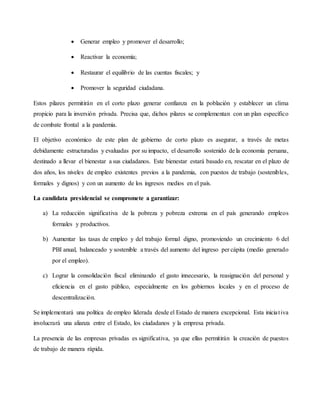  Generar empleo y promover el desarrollo;
 Reactivar la economía;
 Restaurar el equilibrio de las cuentas fiscales; y
 Promover la seguridad ciudadana.
Estos pilares permitirán en el corto plazo generar confianza en la población y establecer un clima
propicio para la inversión privada. Precisa que, dichos pilares se complementan con un plan específico
de combate frontal a la pandemia.
El objetivo económico de este plan de gobierno de corto plazo es asegurar, a través de metas
debidamente estructuradas y evaluadas por su impacto, el desarrollo sostenido de la economía peruana,
destinado a llevar el bienestar a sus ciudadanos. Este bienestar estará basado en, rescatar en el plazo de
dos años, los niveles de empleo existentes previos a la pandemia, con puestos de trabajo (sostenibles,
formales y dignos) y con un aumento de los ingresos medios en el país.
La candidata presidencial se compromete a garantizar:
a) La reducción significativa de la pobreza y pobreza extrema en el país generando empleos
formales y productivos.
b) Aumentar las tasas de empleo y del trabajo formal digno, promoviendo un crecimiento 6 del
PBI anual, balanceado y sostenible a través del aumento del ingreso per cápita (medio generado
por el empleo).
c) Lograr la consolidación fiscal eliminando el gasto innecesario, la reasignación del personal y
eficiencia en el gasto público, especialmente en los gobiernos locales y en el proceso de
descentralización.
Se implementará una política de empleo liderada desde el Estado de manera excepcional. Esta iniciativa
involucrará una alianza entre el Estado, los ciudadanos y la empresa privada.
La presencia de las empresas privadas es significativa, ya que ellas permitirán la creación de puestos
de trabajo de manera rápida.
 