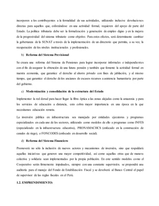 incorporen a los contribuyentes a la formalidad de sus actividades, utilizando inclusive devoluciones
directas para aquellos que, esforzándose en una actividad formal, requieren del apoyo de parte del
Estado. La política tributaria debe ser la formalización y generación de empleo digno y en la mejora
de la progresividad del sistema tributario como objetivo. Para estos efectos, será determinante cambiar
la gobernanza de la SUNAT a través de la implementación de un directorio que permita, a su vez, la
recuperación de los niveles institucionales y profesionales.
b) Reforma del Sistema Previsional
Se creara una reforma del Sistema de Pensiones para lograr incorporar informales e independientes
con el fin de asegurar la obtención de una futura pensión y también que fomente la actividad formal en
nuestra economía, que garantice el derecho al ahorro privado con fines de jubilación, y al mismo
tiempo, que garantice el derecho de los ancianos de escasos recursos a asistencia humanitaria por parte
del gobierno.
c) Modernización y consolidación de la estructura del Estado
Implementar la red dorsal para hacer llegar la fibra óptica a las zonas alejadas como la amazonia y para
los servicios de educación a distancia, esto cobra mayor importancia en una época en la que
necesitamos educación remota.
La inversión pública en infraestructura sea manejada por entidades ejecutoras y programas
especializados en cada uno de los sectores, utilizando como modelos de ello a programas como INFES
(especializado en la infraestructura educativa), PRONAMACHCS (enfocado en la construcción de
canales de riego), o FONCODES (enfocado en desarrollo social).
d) Reforma del Sistema Financiero
Promoverá no sólo la inclusión de nuevos actores y mecanismos de inversión, sino que respaldará
aquellas iniciativas que generen una mayor competitividad, así como aquellas otras que de manera
colectiva y solidaria sean implementadas por la propia población. En este sentido modelos como el
Cooperativo serán firmemente impulsados, siempre con una constante supervisión. se propondrá una
auditoría para el manejo del Fondo de Estabilización Fiscal y se devolverá al Banco Central el papel
de supervisor de las reglas fiscales en el Perú.
1.2. EMPRENDIMIENTO:
 