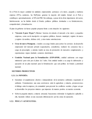En el Perú la mayor cantidad de unidades empresariales pertenece a la micro, pequeña y mediana
empresa (95%), asimismo, las MyPymes generan la mayoría del empleo formal en el Perú y
contribuyen aproximadamente al 50% del PBI. Sin embargo, a pesar de la obvia importancia del sector,
históricamente no ha habido desde el Estado, políticas públicas destinadas a su fortalecimiento,
competitividad y formalización.
El plan de gobierno de fuerza popular propone frente a esta situación los siguientes:
 “Licencia 0 para Mypes”, Eliminar barreras de entrada al mercado a las micro y pequeñas
empresas, como son la inscripción en registros públicos, licencia municipal, registro de marca
y registro de nombre, defensa civil, y otras tantas autorizaciones
 Crear de nuevo Prompyme, e tendrá a su cargo fondos para activar los servicios de desarrollo
empresarial del mercado privado (capacitación, consultoría), realizará los concursos hoy a
cargo de procompite y además tendrá un área de promoción de mercados conglomerados y
exportaciones mypes (incluido comercio electrónico).
 Comisión Nacional para la Formalización (CONAFOR), entidad autónoma con rango
ministerial pero solo por el plazo de 3 años. Esta entidad tendrá a su cargo la elaboración y
ejecución de un plan nacional para la formalización que será política de Estado y prioridad
nacional.
SECTORES PRODUCTIVOS
1.3.1. LA MINERÍA:
 Garantizar el cumplimiento efectivo e independiente de la normativa ambiental, respetando el
ambiente. Fomentaremos una sana convivencia entre la agricultura y minería, promoveremos
el diálogo entre la empresa y la comunidad para prevenir los conflictos sociales y lograr así que
se desarrollen los proyectos mineros que impactan de manera positiva en nuestra economía.
 Sobre la pequeña minería y minería artesanal, buscaremos reformular la legislación aplicable a
ella, haciendo énfasis en una necesaria diferenciación por las zonas de operación.
1.3.2. PESCA Y ACUICULTURA
 