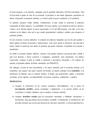 El sector pesquero, es un elemento estratégico para la seguridad alimentaria del Perú y del mundo. Para
el Perú desde el punto de vista de su economía, la pesquería es una fuente importante generadora de
divisas destacando la pesquería marítima y en menor grado la pesca continental y la acuicultura.
La industria pesquera realiza distintas contribuciones al país, siendo la anchoveta la principal
responsable de dichos ingresos. La rentabilidad del sector muchas veces depende de diversos factores;
a inicios de la década anterior la pesca representaba el 2% del PBI nacional, esta cifra se ha visto
reducida en los últimos años por lo que resulta preponderante establecer cambios para recuperar el
potencial perdido.
En este escenario, la pesca industrial, se compone de empresas integradas que son las más grandes y
tienen plantas de harina de pescado y embarcaciones. Este sector quema la anchoveta solo para hacer
harina. Siendo la anchoveta una fuente de proteínas que puede solucionar el problema de la anemia y
desnutrición.
En cuanto al consumo humano indirecto, tenemos a las grandes empresas que pescan jurel, caballa y
pota (con licencia) y hacen conservas o congelados, usualmente para exportación. Las plantas
conserverías compran el jurel, la caballa y anchoveta a pescadores artesanales y los residuos los
queman en pequeñas plantas de harina autorizadas por PRODUCE.
Sin embargo, el tema de más trascendencia y de mayor potencial para la economía peruana es la
acuicultura, que requiere una mayor atención del Estado. La función principal de la acuicultura es la
producción de alimento para el consumo humano al tiempo que proporcionar empleo y desarrollo
económico en las regiones con disponibilidad de recursos acuícolas, continentales o marinos.
PROPUESTAS:
a) Asegurar la producción de los recursos pesqueros, desarrollándolos con el apoyo de
investigación científica, nuevas tecnologías a implementar y un correcto análisis de los
ecosistemas y cambios climáticos que se suscitan en nuestro territorio.
b) Asegurar beneficios sociales para los pescadores artesanales y brindarles mecanismos o
herramientas para que puedan crecer de manera sostenible. Fomentaremos la reivindicación del
pescador artesanal que son los que abastecen los mercados mayoristas y el boom gastronómico.
 