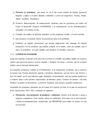 c) Potenciar la acuicultura, que puede ser en el mar como conchas de abanico (potencial
lenguado y pulpo) o en tierra (llamada continental y como son Langostinos, Truchas, Paiche,
Tilapia, Gamitana, Boquichico).
d) Promover financiamientos de embarcaciones modernas para los pescadores por medio del
Fondo de Desarrollo Pesquero (FONDEPES); y la modernización de los desembarcaderos
artesanales con cámaras de frío.
e) Fomentar una política de gobierno articulada con los programas sociales y el sector privado
f) para promover el consumo directo de pescado por parte de la población.
g) Establecer un régimen promocional que permita implementar una estrategia de cadenas
productivas con los productos que podrían competir en el mundo, como por ejemplo para el
atún y la acuicultura; así como medidas para fortalecer la actividad conservera.
1.3.3. COMERCIO EXTERIOR
Luego de la apertura comercial en los años 90, en el Perú se consolidó una política pública de comercio
exterior que aprovechó nuestros recursos naturales y fortaleció los bienes y servicios que los peruanos
realizan para el mercado internacional.
Los pequeños productores tendrán un rol fundamental en la recuperación económica que se suscitará
en nuestro país. Nuestra producción agrícola y productos alimenticios son uno de los más diversos y
ricos del mundo, por lo que debemos seguir dotándolos de herramientas para que puedan fortalecerse
y competir frente a otros gremios empresariales de diferentes países. Tenemos los insumos, solo falta
fortalecer la gestión de herramientas y promover beneficios para nuestros pequeños productores.
Apropiadas las propuestas efectuadas por la Camara de Comercio de Lima en su plan de reactivación
de las exportaciones 2016 -2021, resaltando las siguientes:
a) Priorización en la promoción de productos e industrias, basados en la selección y apoyo a
empresas competitivas. Estos criterios deben ser establecidos de la mano con el sector privado,
y deben ser permanentemente monitoreados por PROMPERU para realizar los ajustes, en caso
sea necesario.
 