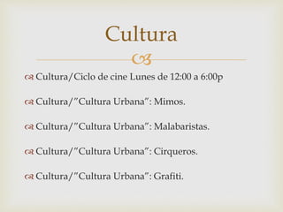 
 Cultura/Ciclo de cine Lunes de 12:00 a 6:00p
 Cultura/”Cultura Urbana”: Mimos.
 Cultura/”Cultura Urbana”: Malabaristas.
 Cultura/”Cultura Urbana”: Cirqueros.
 Cultura/”Cultura Urbana”: Grafiti.
Cultura
 