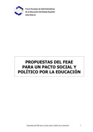 Forum Europeo de Administradores
  de la Educación del Estado Español
  www.feae.es




   PROPUESTAS DEL FEAE
  PARA UN PACTO SOCIAL Y
POLÍTICO POR LA EDUCACIÓN




   Propuestas del FEAE para un pacto social y político por la educación   1
 