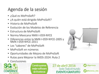@garicorp
@lorenzo_kila
Agenda de la sesión
• ¿Qué es MoProSoft?
• ¿A quién está dirigido MoProSoft?
• Historia de MoProSo...