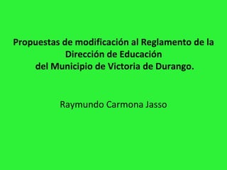 Propuestas de modificación al Reglamento de la
Dirección de Educación
del Municipio de Victoria de Durango.
Raymundo Carmona Jasso
 