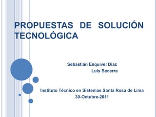 PROPUESTAS DE SOLUCIÓN
TECNOLÓGICA


                Sebastián Esquivel Diaz
                           Luis Becerra



    Instituto Técnico en Sistemas Santa Rosa de Lima
                     30-Octubre-2011
 
