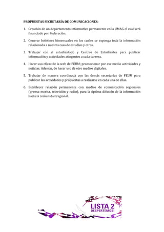 PROPUESTAS SECRETARÍA DE COMUNICACIONES:

1. Creación de un departamento informativo permanente en la UMAG el cual será
   financiado por Federación.

2. Generar boletines bimensuales en los cuales se exponga toda la información
   relacionada a nuestra casa de estudios y otros.

3. Trabajar con el estudiantado y Centros de Estudiantes para publicar
   información y actividades atingentes a cada carrera.

4. Hacer uso eficaz de la web de FEUM; promocionar por ese medio actividades y
   noticias. Además, de hacer uso de otro medios digitales.

5. Trabajar de manera coordinada con las demás secretarías de FEUM para
   publicar las actividades y propuestas a realizarse en cada una de ellas.

6. Establecer relación permanente con medios de comunicación regionales
   (prensa escrita, televisión y radio), para la óptima difusión de la información
   hacia la comunidad regional.
 