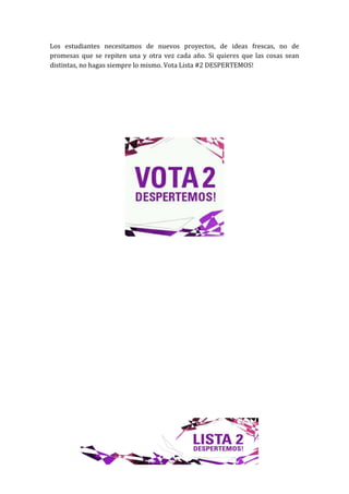 Los estudiantes necesitamos de nuevos proyectos, de ideas frescas, no de
promesas que se repiten una y otra vez cada año. Si quieres que las cosas sean
distintas, no hagas siempre lo mismo. Vota Lista #2 DESPERTEMOS!
 