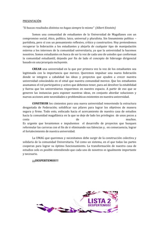 PRESENTACIÒN

“Si buscas resultados distintos no hagas siempre lo mismo” (Albert Einstein)

        Somos una comunidad de estudiantes de la Universidad de Magallanes con un
compromiso social, ético, político, laico, universal y pluralista. Sin lineamiento político –
partidista, pero sí con un pensamiento reflexivo, crítico y constructivo. Hoy pretendemos
recuperar la federación a los estudiantes y alejarla de cualquier tipo de manipulación
externa a los intereses de la comunidad universitaria, ya que la universidad la hacemos
nosotros. Somos estudiantes en busca de ser la voz de cada uno de ustedes que conforman
la comunidad estudiantil, dejando por fin de lado el concepto de liderazgo dirigencial
basado en una jerarquía excluyente.

       CREAR una universidad en la que por primera vez la voz de los estudiantes sea
legitimada con la importancia que merece. Queremos impulsar una nueva federación
donde se integren a cabalidad las ideas y proyectos que ayuden a crecer nuestra
universidad colocándola en el sitial que nuestra comunidad merece. Que los estudiantes
asumamos el rol participativo y activo que debemos tener, para así devolver la estabilidad
y fuerza que los universitarios requerimos en nuestro espacio. A partir de eso que se
generen las instancias para exponer nuestras ideas, en conjunto abordar soluciones y
nuevas acciones ante necesidades o problemáticas existentes en nuestra universidad.

         CONSTRUIR los cimientos para una nueva universidad removiendo la estructura
desgastada de Federación; solidificar sus pilares para lograr los objetivos de manera
segura y firme. Todo esto, enfocado hacia el acercamiento de nuestra casa de estudios
hacia la comunidad magallánica en la que se deje de lado los privilegios de unos pocos a
costa                                        de                                    muchos.
Es urgente que levantemos e impulsemos el desarrollo de proyectos que busquen
reformular las carreras con el fin de ir eliminando sus falencias y, en consecuencia, lograr
el fortalecimiento de nuestra universidad.

        La UMAG que queremos y necesitamos debe surgir de la construcción colectiva y
solidaria de la comunidad Universitaria. Tal como un sistema, en el que todas las partes
cooperan para lograr su óptimo funcionamiento. La transformación de nuestra casa de
estudios solo es posible entendiendo que cada uno de nosotros es igualmente importante
y necesario.

       ¡¡¡DESPERTEMOS!!!
 
