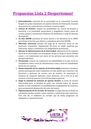 Propuestas Lista 2 Despertemos!
 1. Externalización: inserción de la universidad en la comunidad. Creación
    brigada de ayuda comunitaria con aportes directos de Federación. Creación
    de proyectos en ayuda directa y constante a nuestra región.
 2. Centros de Práctica: ampliar las posibilidades de centros de práctica y
    beneficiar a la comunidad universitaria y magallánica. Incluir juntas de
    vecinos, grupos y asociaciones. Potenciar las ayudantías a cargo de alumnos
    de pregrado.
 3. No más DICOM: presionar de forma directa a los directivos de la UMAG
    para firmar el decreto que elimine a compañeros de la lista DICOM.
 4. Matricula semestral: división del pago de la matricula anual en dos
    matriculas semestrales. Implementar 50 becas de media matricula por
    Federación. Apoyo a estudiantes con antigüedad de postulación.
 5. Adecuar la infraestructura de la Universidad: adaptación de los espacios
    físicos de la universidad, con el propósito de que se tenga un fácil y cómodo
    acceso a las instalaciones por parte de las personas que presentan una
    discapacidad física.
 6. Pensionado: mejorar las condiciones de habitabilidad en la que viven los
    compañeros, tanto a nivel de infraestructura como a nivel de comodidades
    dentro de sus espacios.
 7. Democratización de los espacios de la Universidad: fomentar y fortalecer
    nuestra participación como estudiantes en todo ámbito que concierne a las
    decisiones y gestiones de nuestra casa de estudios. Es importante la
    instancia de compartir opiniones, tener presencia, voz y voto en lo que
    acontece a nivel de carreras y de la Universidad en general.
 8. Exigir la solicitud de aumento de aportes basales: el rector de nuestra
    Universidad tiene la facultad de pedir una entrada mayor de aportes
    basales, lo cual contribuiría a la posibilidad del congelamiento de aranceles,
    para una posterior disminución del valor del mismo.
 9. Implementación de un servidor de recursos: un lugar directo en donde los
    estudiantes puedan acceder a guías, pruebas y material de años anteriores.
    Para este fin, se habilitará un servidor que de forma progresiva irá
    añadiendo el material docente.
 