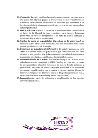 10. Evaluación docente: modificar la actual encuesta docente, para dar paso a
    una evaluación objetiva, precisa y transparente la cual retroalimente al
    académico permitiéndole perfeccionar su quehacer y/o someterse a las
    decisiones administrativas correspondientes en caso de que no cumpliese
    su labor profesional.
11. Tesis y prácticas: eliminar la limitación e imposición sobre temas de tesis
    en favor de la libertad de cada estudiante para escoger. Establecer
    parámetros objetivos y transparentes a la hora de evaluar actitudes y
    aptitudes sobre prácticas profesionales.
12. Ampliar la gama de especialistas disponibles en la universidad: es
    necesario cubrir otras áreas esenciales para los estudiantes tales como
    ginecología, obstetricia, oftalmología.
13. Creación de un departamento informativo: de carácter permanente en la
    UMAG el cual será financiado parcialmente por Federación; con una línea
    editorial propia, paralela a la de la universidad, que refleje los verdaderos
    intereses de los estudiantes, publicando de manera bimensual.
14. Descentralización de la UMAG: es necesario integrar de manera activa
    todos los centros de estudios de la UMAG (natales, porvenir, etec), a través
    de un representante el cual se comunique de manera directa constante y
    permanente, buscando de manera conjunta soluciones a las diferentes
    necesidades y problemáticas que se puedan presentar en estos. Además de
    hacerlos participes de las diferentes opciones de aportes económicos (F.D.I.,
    aporte por alumno de matriculado y fondos concursables.)
15. Burocratización: exigir la agilización y simplificación de los tramites
    universitarios internos.
 