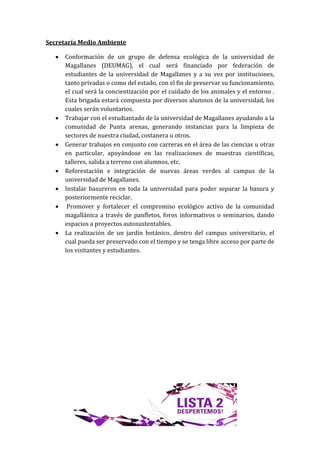 Secretaría Medio Ambiente

      Conformación de un grupo de defensa ecológica de la universidad de
       Magallanes (DEUMAG), el cual será financiado por federación de
       estudiantes de la universidad de Magallanes y a su vez por instituciones,
       tanto privadas o como del estado, con el fin de preservar su funcionamiento,
       el cual será la concientización por el cuidado de los animales y el entorno .
       Esta brigada estará compuesta por diversos alumnos de la universidad, los
       cuales serán voluntarios.
      Trabajar con el estudiantado de la universidad de Magallanes ayudando a la
       comunidad de Punta arenas, generando instancias para la limpieza de
       sectores de nuestra ciudad, costanera u otros.
      Generar trabajos en conjunto con carreras en el área de las ciencias u otras
       en particular, apoyándose en las realizaciones de muestras científicas,
       talleres, salida a terreno con alumnos, etc.
      Reforestación e integración de nuevas áreas verdes al campus de la
       universidad de Magallanes.
      Instalar basureros en toda la universidad para poder separar la basura y
       posteriormente reciclar.
       Promover y fortalecer el compromiso ecológico activo de la comunidad
       magallánica a través de panfletos, foros informativos o seminarios, dando
       espacios a proyectos autosustentables.
      La realización de un jardín botánico, dentro del campus universitario, el
       cual pueda ser preservado con el tiempo y se tenga libre acceso por parte de
       los visitantes y estudiantes.
 