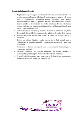 Secretaría Cultura y Deporte

      Ampliación de opciones para créditos culturales: Los créditos culturales son
       predispuestos por la universidad, por lo tanto no poseen un gran relevancia
       para el estudiantado, generando nuevas instancias para realizar
       modificaciones de estas. En primera instancia aplicaremos una encuesta
       masiva, donde se reconocerán los reales intereses de los estudiantes,
       promoviendo así una reestructuración de dichos créditos, que benefician a
       nuestra comunidad educativa
      Gestionar eventos musicales y muestras de diversas formas de arte, tanto
       dentro de la Universidad como en espacios públicos alrededor de la región.
      Realizar concursos temáticos de pintura y cómic con apertura hacia la
       población.
      Gestión de talleres ligados a cada carrera de la Universidad, con la
       colaboración de los diferentes CEE y estudiantado, en general, y abiertos a
       la sociedad.
      Realización de charlas, con expositores renombrados a nivel nacional, sobre
       el acontecer nacional.
      Instaurar cicletadas, de carácter semestral, en donde concurra la
       comunidad magallánica para promover el deporte y la vida sana.
      Diversificación deportiva a nivel universitario. Realización de campeonatos
       de football, volleyball, basketball, handball, etc.
 