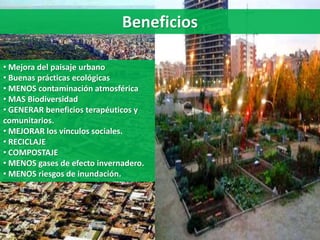 • Mejora del paisaje urbano
• Buenas prácticas ecológicas
• MENOS contaminación atmosférica
• MAS Biodiversidad
• GENERAR beneficios terapéuticos y
comunitarios.
• MEJORAR los vínculos sociales.
• RECICLAJE
• COMPOSTAJE
• MENOS gases de efecto invernadero.
• MENOS riesgos de inundación.
Beneficios
 