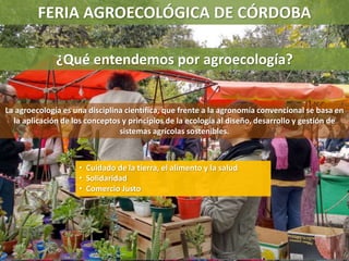 FERIA AGROECOLÓGICA DE CÓRDOBA
¿Qué entendemos por agroecología?
La agroecología es una disciplina científica, que frente a la agronomía convencional se basa en
la aplicación de los conceptos y principios de la ecología al diseño, desarrollo y gestión de
sistemas agrícolas sostenibles.
• Cuidado de la tierra, el alimento y la salud
• Solidaridad
• Comercio Justo
 