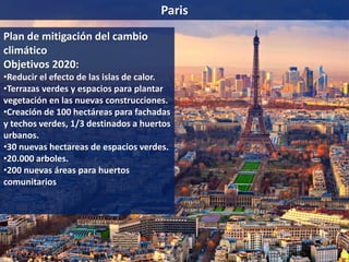 Paris
Plan de mitigación del cambio
climático
Objetivos 2020:
•Reducir el efecto de las islas de calor.
•Terrazas verdes y espacios para plantar
vegetación en las nuevas construcciones.
•Creación de 100 hectáreas para fachadas
y techos verdes, 1/3 destinados a huertos
urbanos.
•30 nuevas hectareas de espacios verdes.
•20.000 arboles.
•200 nuevas áreas para huertos
comunitarios
 