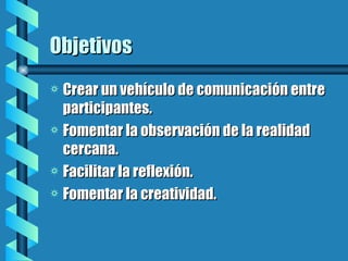 Objetivos Crear un vehículo de comunicación entre participantes. Fomentar la observación de la realidad cercana. Facilitar la reflexión. Fomentar la creatividad.
