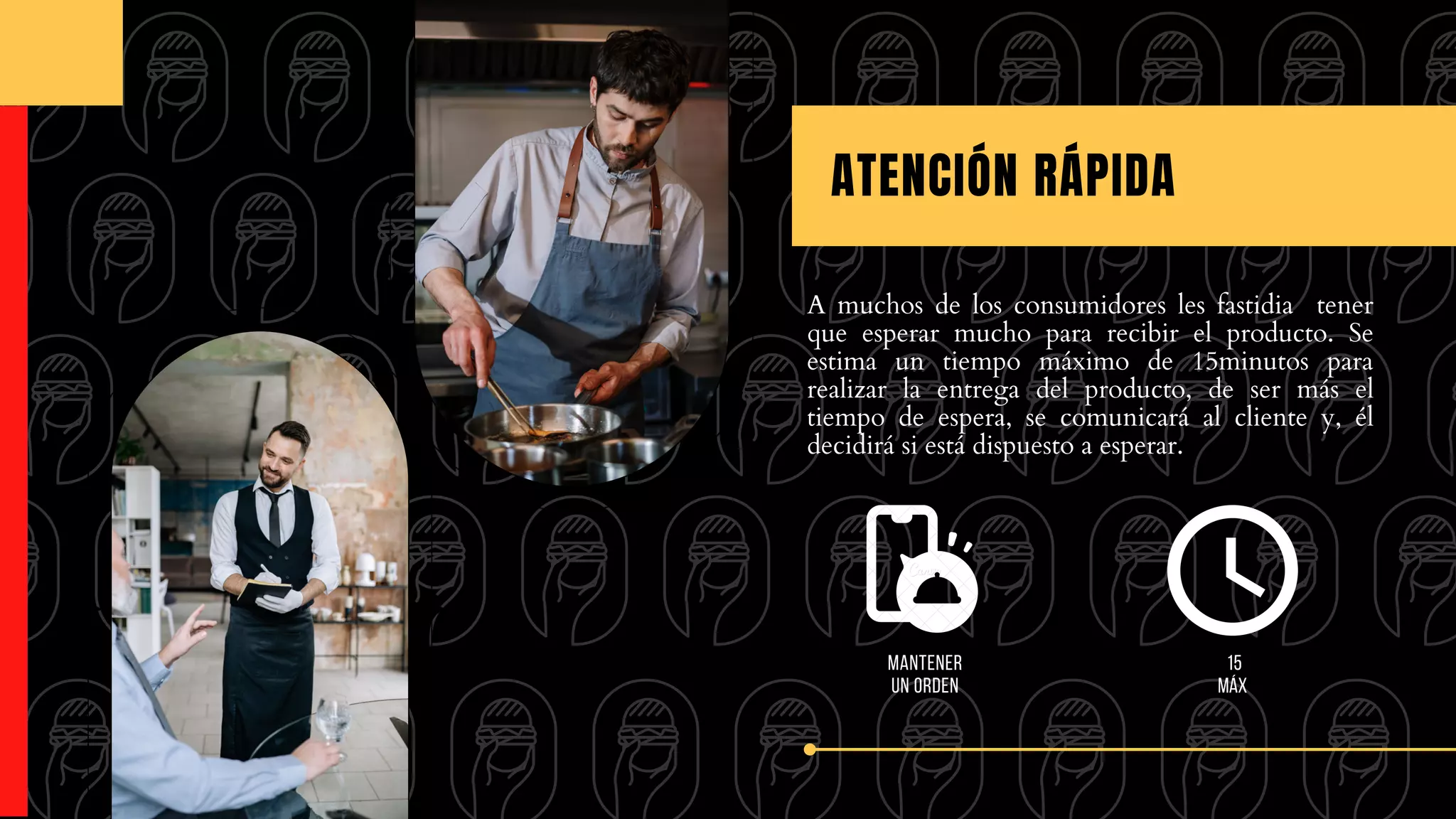 A muchos de los consumidores les fastidia tener
que esperar mucho para recibir el producto. Se
estima un tiempo máximo de 15minutos para
realizar la entrega del producto, de ser más el
tiempo de espera, se comunicará al cliente y, él
decidirá si está dispuesto a esperar.
ATENCIÓN RÁPIDA
15
máx
Mantener
un orden
 