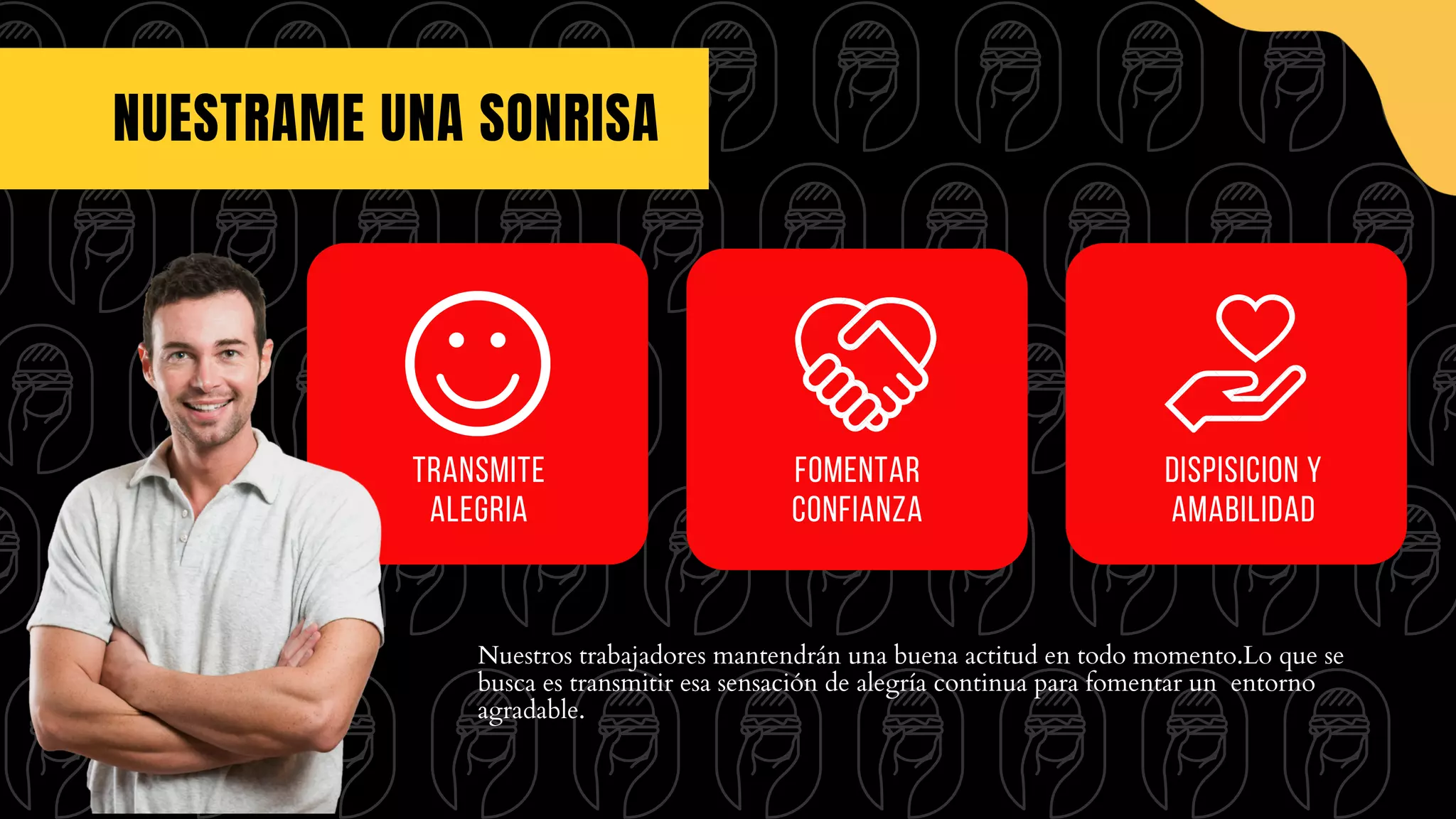 NUESTRAME UNA SONRISA
Nuestros trabajadores mantendrán una buena actitud en todo momento.Lo que se
busca es transmitir esa sensación de alegría continua para fomentar un entorno
agradable.
Fomentar
confianza
transmite
alegria
Dispisicion y
amabilidad
 