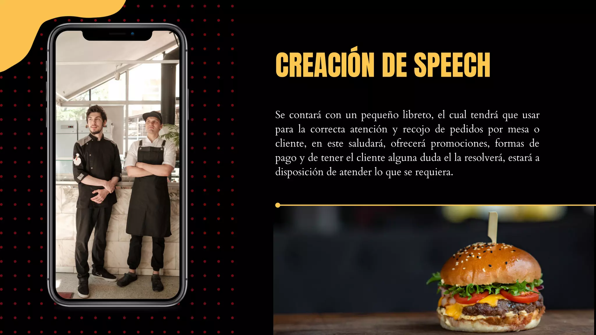 CREACIÓN DE SPEECH
Se contará con un pequeño libreto, el cual tendrá que usar
para la correcta atención y recojo de pedidos por mesa o
cliente, en este saludará, ofrecerá promociones, formas de
pago y de tener el cliente alguna duda el la resolverá, estará a
disposición de atender lo que se requiera.
 