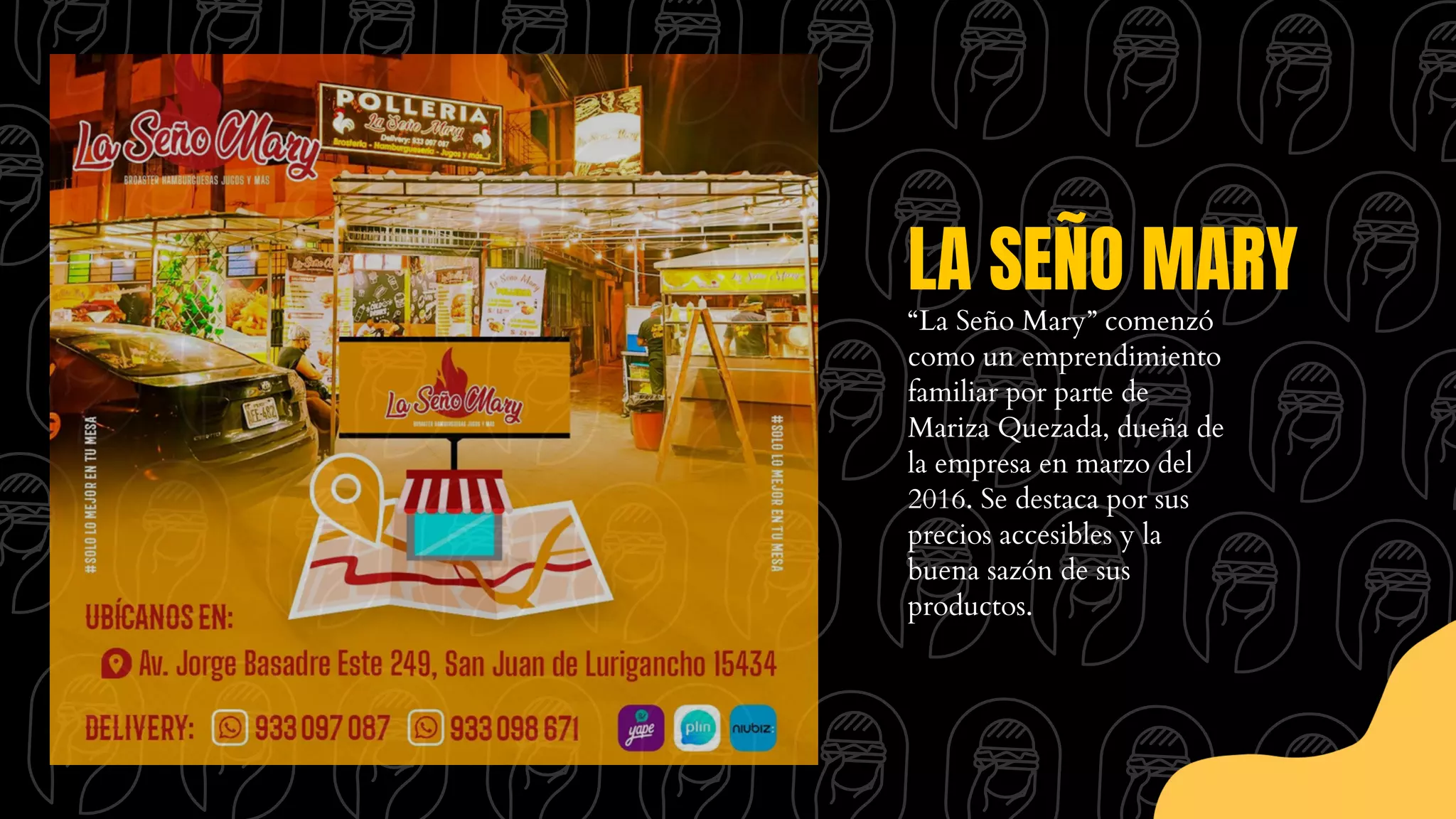 LA SEÑO MARY
“La Seño Mary” comenzó
como un emprendimiento
familiar por parte de
Mariza Quezada, dueña de
la empresa en marzo del
2016. Se destaca por sus
precios accesibles y la
buena sazón de sus
productos.
 