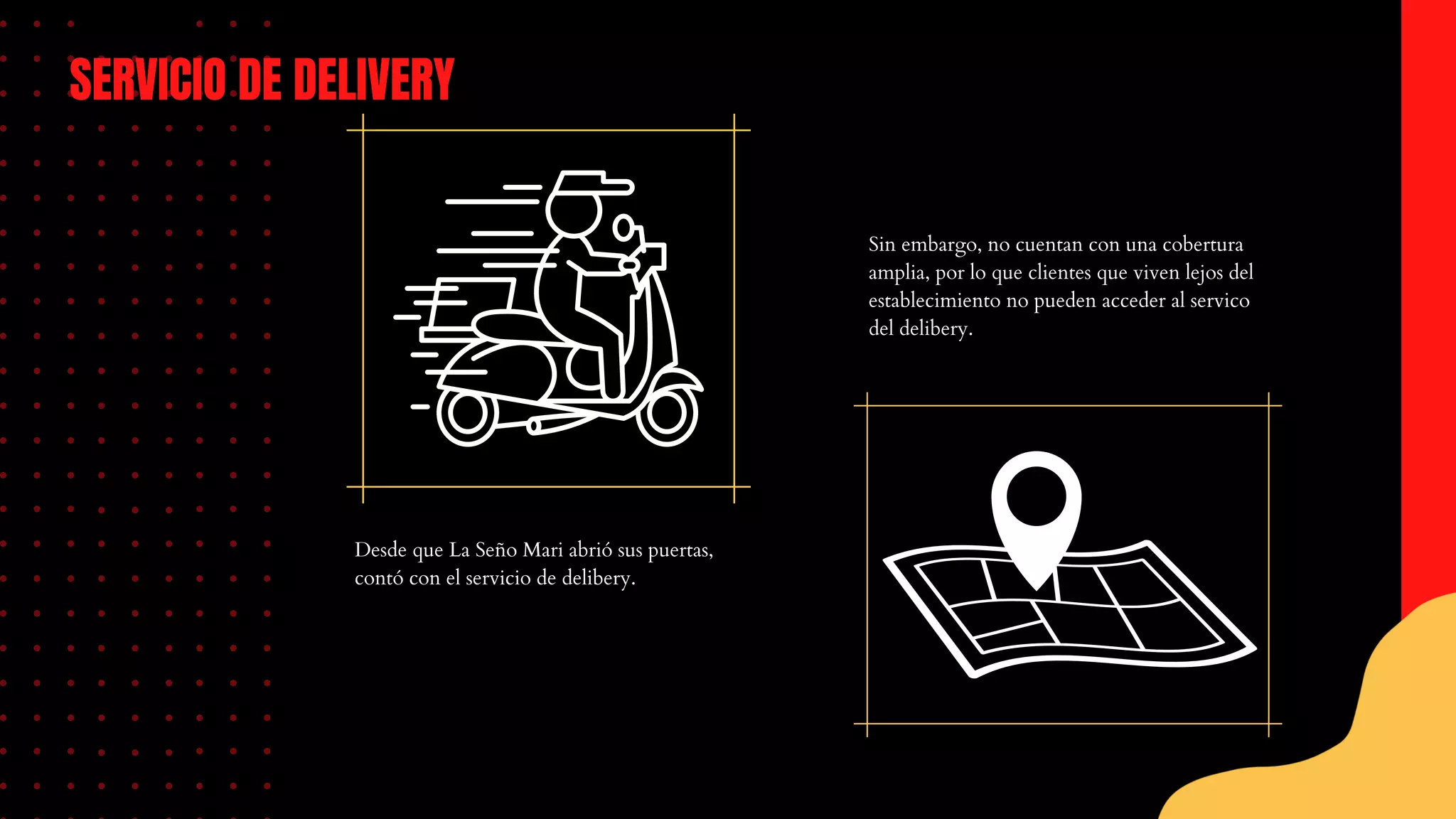 Desde que La Seño Mari abrió sus puertas,
contó con el servicio de delibery.
SERVICIO DE DELIVERY
Sin embargo, no cuentan con una cobertura
amplia, por lo que clientes que viven lejos del
establecimiento no pueden acceder al servico
del delibery.
 