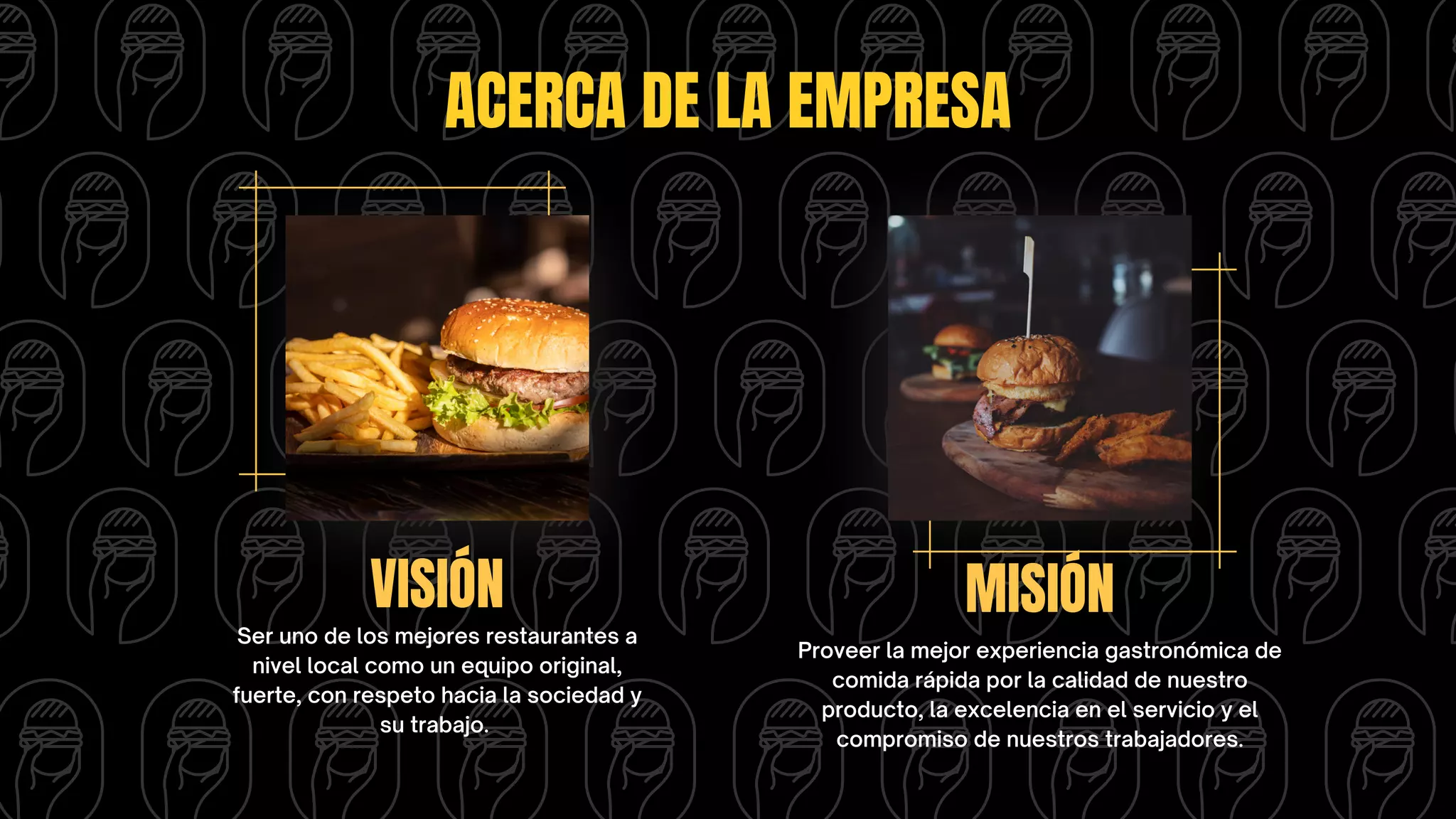 ACERCA DE LA EMPRESA
VISIÓN MISIÓN
Ser uno de los mejores restaurantes a
nivel local como un equipo original,
fuerte, con respeto hacia la sociedad y
su trabajo.
Proveer la mejor experiencia gastronómica de
comida rápida por la calidad de nuestro
producto, la excelencia en el servicio y el
compromiso de nuestros trabajadores.
 