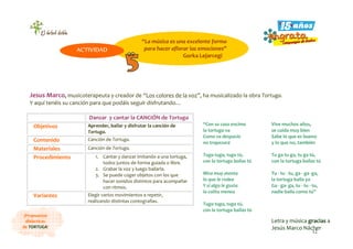 12
¡Propuestas
didácticas
de TORTUGA!
Jesus Marco, musicoterapeuta y creador de “Los colores de la voz”, ha musicalizado la obra Tortuga.
Y aquí tenéis su canción para que podáis seguir disfrutando…
Danzar y cantar la CANCIÓN de Tortuga
Objetivos Aprender, bailar y disfrutar la canción de
Tortuga.
Contenido Canción de Tortuga.
Materiales Canción de Tortuga.
Procedimiento 1. Cantar y danzar imitando a una tortuga,
todos juntos de forma guiada o libre.
2. Grabar la voz y luego bailarla.
3. Se puede coger objetos con los que
hacer sonidos distintos para acompañar
con ritmos.
Variantes Elegir varios movimientos a repetir,
realizando distintas coreografías.
“Con su casa encima
la tortuga va
Como va despacio
no tropezará
Tuga tuga, tuga tú,
con la tortuga bailas tú
Mira muy atenta
lo que le rodea
Y si algo le gusta
la colita menea
Tuga tuga, tuga tú,
con la tortuga bailas tú
Vive muchos años,
se cuida muy bien
Sabe lo que es bueno
y lo que no, también
Tu ga tu ga, tu ga tú,
con la tortuga bailas tú
Tu - tu - tu, ga - ga -ga,
la tortuga baila ya
Ga - ga- ga, tu - tu - tu,
nadie baila como tú”
Letra y música gracias a
Jesús Marco Nácher
“La música es una excelente forma
para hacer aflorar las emociones”
Gorka Lejarcegi
ACTIVIDAD
 