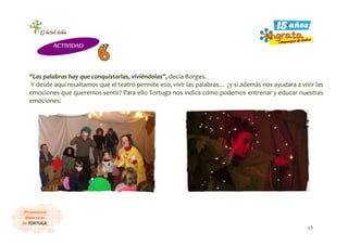 13
¡Propuestas
didácticas
de TORTUGA!
“Las palabras hay que conquistarlas, viviéndolas”, decía Borges.
Y desde aquí resaltamos que el teatro permite eso, vivir las palabras… ¿y si además nos ayudara a vivir las
emociones que queremos sentir? Para ello Tortuga nos indica cómo podemos entrenar y educar nuestras
emociones:
ACTIVIDAD
 