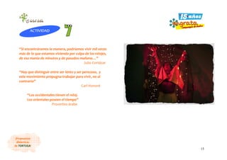 15
¡Propuestas
didácticas
de TORTUGA!
“Si encontráramos la manera, podríamos vivir mil veces
más de lo que estamos viviendo por culpa de los relojes,
de esa manía de minutos y de pasados mañana…”
Julio Cortázar
“Hay que distinguir entre ser lento y ser perezoso, y
este movimiento propugna trabajar para vivir, no al
contrario”
Carl Honoré
“Los occidentales tienen el reloj.
Los orientales poseen el tiempo”
Proverbio árabe
ACTIVIDAD
 