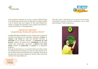 16
¡Propuestas
didácticas
de TORTUGA!
Como pudisteis comprobar en la obra, a nuestra TORTUGA llega
un momento que le pesa mucho su caparazón y no llega a tiempo
o de la manera que otros esperan de ella. Aquí proponemos
utilizar la analogía del caparazón como aquello que llevamos a
cuestas las personas. Y nos preguntamos:
¿Qué tipo de “caparazón”
nos gustaría que la educación ayudara a formar?
La educación Slow defendería en este sentido que el caparazón
estuviera constituido por los siguientes principios: el placer, el
respeto a los ritmos de cada uno, aprender haciendo, la
diversidad de las culturas, estimular la motivación de cada
persona, analizar los temas en su complejidad, proporcionar
tiempo para comprender, interiorizar y elaborar una visión
propia, facilitar la cooperación, la escucha y la aceptación
recíproca.
Este tipo de educación es un recorrido íntimo que abarca todas
las dimensiones de la persona, se nutre de cada contexto en el
que se halla, refuerza el sentimiento de comunidad, desarrolla la
conciencia de uno mismo, despierta el sentido crítico, promueve
cambios más responsables, etc.
Para ello, saber ir disfrutando por el camino lo que vemos,
escuchamos, sentimos, tocamos, saboreamos, etc. es clave
para enriquecer nuestra experiencia.
 