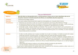 19
¡Propuestas
didácticas
de TORTUGA!
“Soy una TORTUGUITA”
Objetivos Que el/la niño/a con discapacidad motriz, o sin ella, perciba su cuerpo como un todo e identifique cada una de
sus partes. Favorecer la inclusión educativa de niños/as con necesidades educativas específicas.
Contenido Conciencia de la imagen corporal.
Materiales Una manta mediana. Material alternativo: papel de revistas/ globos, etc. Se puede utilizar músicas.
Procedimiento 1. Explicamos que una manta, o cojín, nos va a servir de caparazón, como el que utiliza Sólvida en Tórtuga.
2. Los alumnos se sientan en círculo. Uno de ellos se coloca en el centro, cubierto por una manta o cojín y tendrá que
ir contrayendo las partes del cuerpo que le digan sus compañeros y educador/a que son visibles.
3. El educador puede empezar diciendo, por ejemplo: “Veo tus pies”, “veo tus manos” y así sucesivamente. Los
demás niños también van diciéndole zonas para que las esconda. De esta manera tomará conciencia de las partes
que integran su esquema corporal. Si el niño no enfrenta problemas graves en la movilidad, no serán necesarias
mayores adecuaciones a la actividad.
Variantes - El niño o la niña comienza con el cuerpo escondido tras el cojín o la mantita. Y al decirle una parte del cuerpo,
tendrá que mostrarla. Se puede envolver con papel la parte del cuerpo que el/la educador/a indique.
- En el caso de que no existan problemas de movilidad, el educador les puede ir señalando consignas del tipo: nos
desplazamos por toda la sala y “ahora andáis como tortuguitas que van muy despacito”, “como tortuguitas que se
abrazan de dos en dos”, “que se abrazan de tres en tres”, “que se abrazan en grupo” y “como tortuguitas que se
quitan (o se ponen) el caparazón, mientras los niños se mueven libremente por el espacio con un cojín que haga de
caparazón.
- Indicar partes del cuerpo en muñecos y en los demás, diciendo el nombre de cada miembro.
- Con ojos vendados, nombrar partes del cuerpo de otro/a compañero/a.
Puesto que la música potencia los sentidos para tomar conciencia de las emociones, podemos utilizar varias en el
ejercicio para ayudar a expresar movilidad con todo el cuerpo.
ACTIVIDAD
 