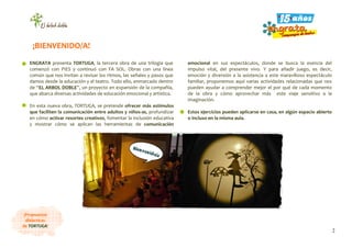 2
¡Propuestas
didácticas
de TORTUGA!
ENGRATA presenta TORTUGA, la tercera obra de una trilogía que
comenzó con PIES y continuó con FA SOL. Obras con una línea
común que nos invitan a revisar los ritmos, las señales y pasos que
damos desde la educación y el teatro. Todo ello, enmarcado dentro
de “EL ARBOL DOBLE”, un proyecto en expansión de la compañía,
que abarca diversas actividades de educación emocional y artística.
En esta nueva obra, TORTUGA, se pretende ofrecer más estímulos
que faciliten la comunicación entre adultos y niños-as, profundizar
en cómo activar resortes creativos, fomentar la inclusión educativa
y mostrar cómo se aplican las herramientas de comunicación
emocional en sus espectáculos, donde se busca la esencia del
impulso vital, del presente vivo. Y para añadir juego, es decir,
emoción y diversión a la asistencia a este maravilloso espectáculo
familiar, proponemos aquí varias actividades relacionadas que nos
pueden ayudar a comprender mejor el por qué de cada momento
de la obra y cómo aprovechar más este viaje sensitivo a la
imaginación.
Estos ejercicios pueden aplicarse en casa, en algún espacio abierto
o incluso en la misma aula.
¡BIENVENIDO/A!
 
