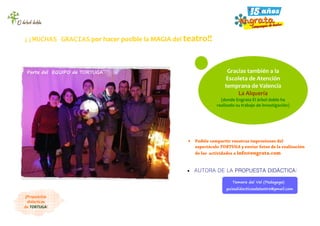 Gracias también a la
Escoleta de Atención
temprana de Valencia
La Alquería
(donde Engrata El árbol doble ha
realizado su trabajo de investigación)
• Podéis compartir vuestras impresiones del
espectáculo TORTUGA y enviar fotos de la realización
de las actividades a info@engrata.com
Parte del EQUIPO de TORTUGA
¡¡MUCHAS GRACIAS por hacer posible la MAGIA del teatro!!
Tamara del Val (Pedagoga)
guiasdidacticasdeteatro@gmail.com
• AUTORA DE LA PROPUESTA DIDÁCTICA:
¡Propuestas
didácticas
de TORTUGA!
 