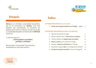 3
¡Propuestas
didácticas
de TORTUGA!
Myrsus es un contador y acomodador de palabras
que se ha encontrado con Sólvida, “una niña
perdida” que precisamente no encuentra las
palabras para contar su historia. Gracias a la ayuda
y complicidad del público la historia de la TORTUGA
verá la luz.
Y, ahora te toca a ti:
¿Tienes palabras escondidas?,
¿perdidas?, ¿olvidadas?
Myrsus estará “encuentado” de conocerlas y
acomodarlas en una nueva historia…
ACTIVIDAD PARA ANTES de ir a ver la obra:
• ¡Profe, mamá, papá, llevadme a ver Tortuga!... página 4
ACTIVIDADES PARA DESPUÉS de haber visto TORTUGA:
• ¿Qué nos ha parecido Tortuga?........................................... 7
• Sólvida enseña a hacer “Teatro de luz y sombras”……… 8
• “Mirsus, Sólvida y las palabras que nos ayudan” 10
• Danzar y cantar con la canción de Tortuga……………… 12
• Expresar y educar las emociones con Tortuga……..…… 13
• Educación Tortuga o Slow “La tortuga de los sentidos”… 14
• Conciencia corporal e inclusión. “Soy una Tortuguita” . 18
Sinopsis Índice
 